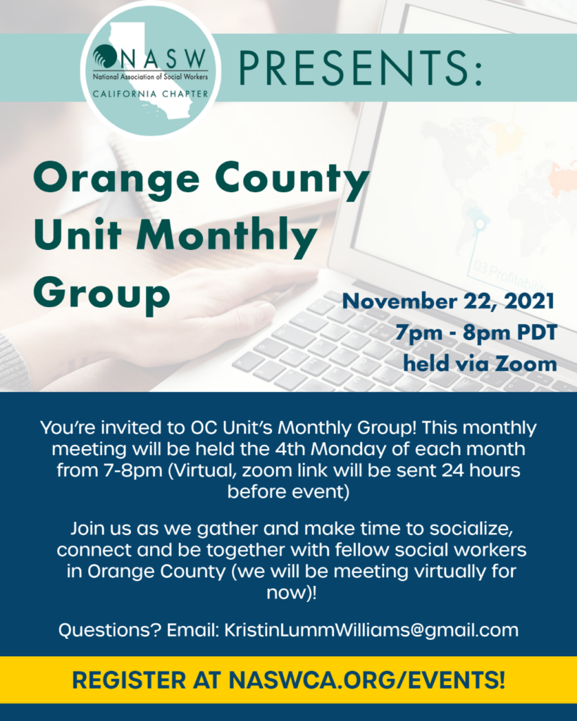 Orange County Unit Monthly Group NASW-CA is hosting OC Unit’s monthly meeting. Come join us and meet other social workers in Orange County! It will be a great opportunity to introduce yourself and network with others. Don’t forget to share this event with your co-workers. See you then!  Join us as we gather and make time to socialize, connect and be together with fellow social workers in Orange County (we will be meeting virtually for now)!